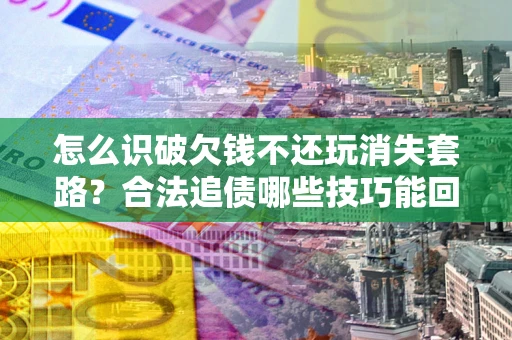 北京怎么识破欠钱不还玩消失套路？合法追债哪些技巧能回款